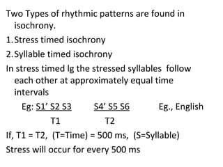 Two Types of rhythmic patterns are found in
isochrony.
1.Stress timed isochrony
2.Syllable timed isochrony
In stress timed lg the stressed syllables follow
each other at approximately equal time
intervals
Eg: S1’ S2 S3 S4’ S5 S6 Eg., English
T1 T2
If, T1 = T2, (T=Time) = 500 ms, (S=Syllable)
Stress will occur for every 500 ms
 