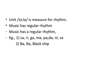 • Unit /ta:la/ is measure for rhythm.
• Music has regular rhythm
- Music has a regular rhythm,
- Eg., 1) sa, ri, ga, ma, pa,da, ni, sa
2) Ba, Ba, Black ship
 