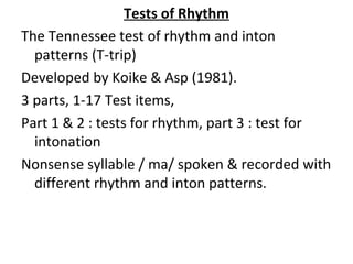 Tests of Rhythm
The Tennessee test of rhythm and inton
patterns (T-trip)
Developed by Koike & Asp (1981).
3 parts, 1-17 Test items,
Part 1 & 2 : tests for rhythm, part 3 : test for
intonation
Nonsense syllable / ma/ spoken & recorded with
different rhythm and inton patterns.
 