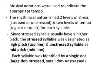 - Musical notations were used to indicate the
appropriate tempo.
- The rhythmical patterns had 2 levels of stress
(stressed or unstressed) & two levels of tempo
(regular or quick) for each syllable.
- Since stressed syllable usually have a higher
pitch, the stressed syllable was designated as
high pitch (top line) & unstressed syllable as
mid pitch (mid line)
- Each syllable was identified by a single dot
(large dot- stressed, small dot- unstressed)
 