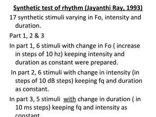 Synthetic test of rhythm (Jayanthi Ray, 1993)
17 synthetic stimuli varying in Fo, intensity and
duration.
Part 1, 2 & 3
In part 1, 6 stimuli with change in Fo ( increase
in steps of 10 hz) keeping intensity and
duration as constant were prepared.
In part 2, 6 stimuli with change in intensity (in
steps of 10 dB steps) keeping fq and duration
as constant.
In part 3, 5 stimuli with change in duration ( in
10 ms steps) keeping fq and intensity as
 