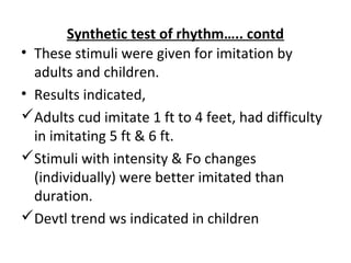 Synthetic test of rhythm….. contd
• These stimuli were given for imitation by
adults and children.
• Results indicated,
Adults cud imitate 1 ft to 4 feet, had difficulty
in imitating 5 ft & 6 ft.
Stimuli with intensity & Fo changes
(individually) were better imitated than
duration.
Devtl trend ws indicated in children
 