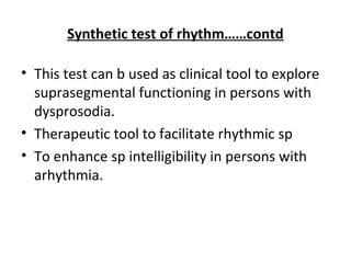 Synthetic test of rhythm……contd
• This test can b used as clinical tool to explore
suprasegmental functioning in persons with
dysprosodia.
• Therapeutic tool to facilitate rhythmic sp
• To enhance sp intelligibility in persons with
arhythmia.
 