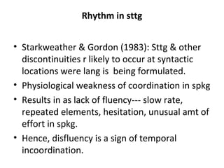 Rhythm in sttg
• Starkweather & Gordon (1983): Sttg & other
discontinuities r likely to occur at syntactic
locations were lang is being formulated.
• Physiological weakness of coordination in spkg
• Results in as lack of fluency--- slow rate,
repeated elements, hesitation, unusual amt of
effort in spkg.
• Hence, disfluency is a sign of temporal
incoordination.
 