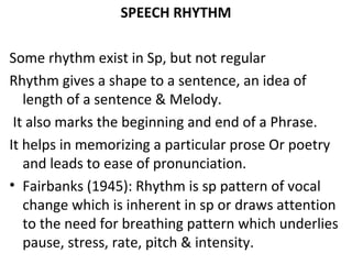 SPEECH RHYTHM
Some rhythm exist in Sp, but not regular
Rhythm gives a shape to a sentence, an idea of
length of a sentence & Melody.
It also marks the beginning and end of a Phrase.
It helps in memorizing a particular prose Or poetry
and leads to ease of pronunciation.
• Fairbanks (1945): Rhythm is sp pattern of vocal
change which is inherent in sp or draws attention
to the need for breathing pattern which underlies
pause, stress, rate, pitch & intensity.
 