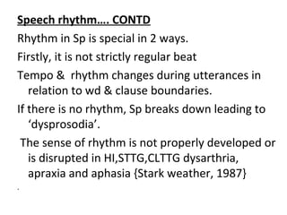 Speech rhythm…. CONTD
Rhythm in Sp is special in 2 ways.
Firstly, it is not strictly regular beat
Tempo & rhythm changes during utterances in
relation to wd & clause boundaries.
If there is no rhythm, Sp breaks down leading to
‘dysprosodia’.
The sense of rhythm is not properly developed or
is disrupted in HI,STTG,CLTTG dysarthria,
apraxia and aphasia {Stark weather, 1987}
.
 