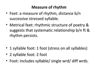 Measure of rhythm
• Feet: a measure of rhythm, distance b/n
successive stressed syllable.
• Metrical feet: rhythmic structure of poetry &
suggests that systematic relationship b/n ft &
rhythm persists.
• 1 syllable foot: 1 foot (stress on all syllables)
• 2 syllable foot: 2 foot
• Foot: includes syllable/ single wrd/ diff wrds.
 