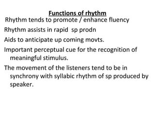 Functions of rhythm
Rhythm tends to promote / enhance fluency
Rhythm assists in rapid sp prodn
Aids to anticipate up coming movts.
Important perceptual cue for the recognition of
meaningful stimulus.
The movement of the listeners tend to be in
synchrony with syllabic rhythm of sp produced by
speaker.
 