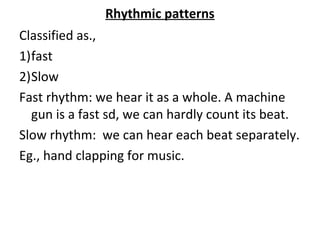 Rhythmic patterns
Classified as.,
1)fast
2)Slow
Fast rhythm: we hear it as a whole. A machine
gun is a fast sd, we can hardly count its beat.
Slow rhythm: we can hear each beat separately.
Eg., hand clapping for music.
 