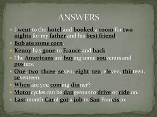  I went to the hotel and booked a room for two
nights for my father and his best friend.
 Bob ate some corn.
 Kenny has gone to France and back.
 The Americans are buying some souvenirs and
posters.
 One, two, three, seven, eight, ten, eleven, thirteen,
seventeen.
 When are you coming dinner?
 Motorcycles can be dangerous to drive or ride on.
 Last month Carol got a job in San Francisco.
 