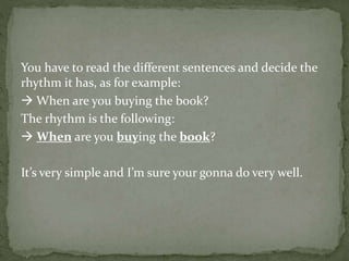 You have to read the different sentences and decide the
rhythm it has, as for example:
 When are you buying the book?
The rhythm is the following:
 When are you buying the book?
It’s very simple and I’m sure your gonna do very well.
 