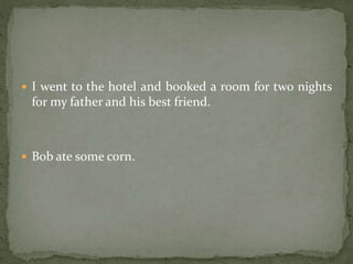  I went to the hotel and booked a room for two nights
for my father and his best friend.
 Bob ate some corn.
 