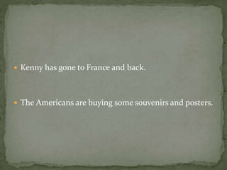  Kenny has gone to France and back.
 The Americans are buying some souvenirs and posters.
 