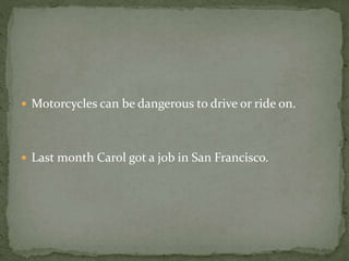  Motorcycles can be dangerous to drive or ride on.
 Last month Carol got a job in San Francisco.
 