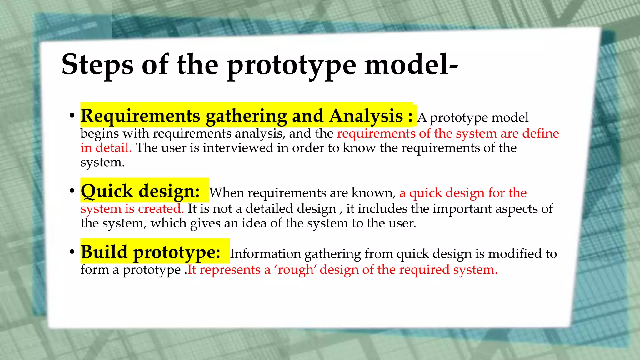 Steps of the prototype model-
• Requirements gathering and Analysis : A prototype model
begins with requirements analysis, and the requirements of the system are define
in detail. The user is interviewed in order to know the requirements of the
system.
• Quick design: When requirements are known, a quick design for the
system is created. It is not a detailed design , it includes the important aspects of
the system, which gives an idea of the system to the user.
• Build prototype: Information gathering from quick design is modified to
form a prototype .It represents a ‘rough’ design of the required system.
 