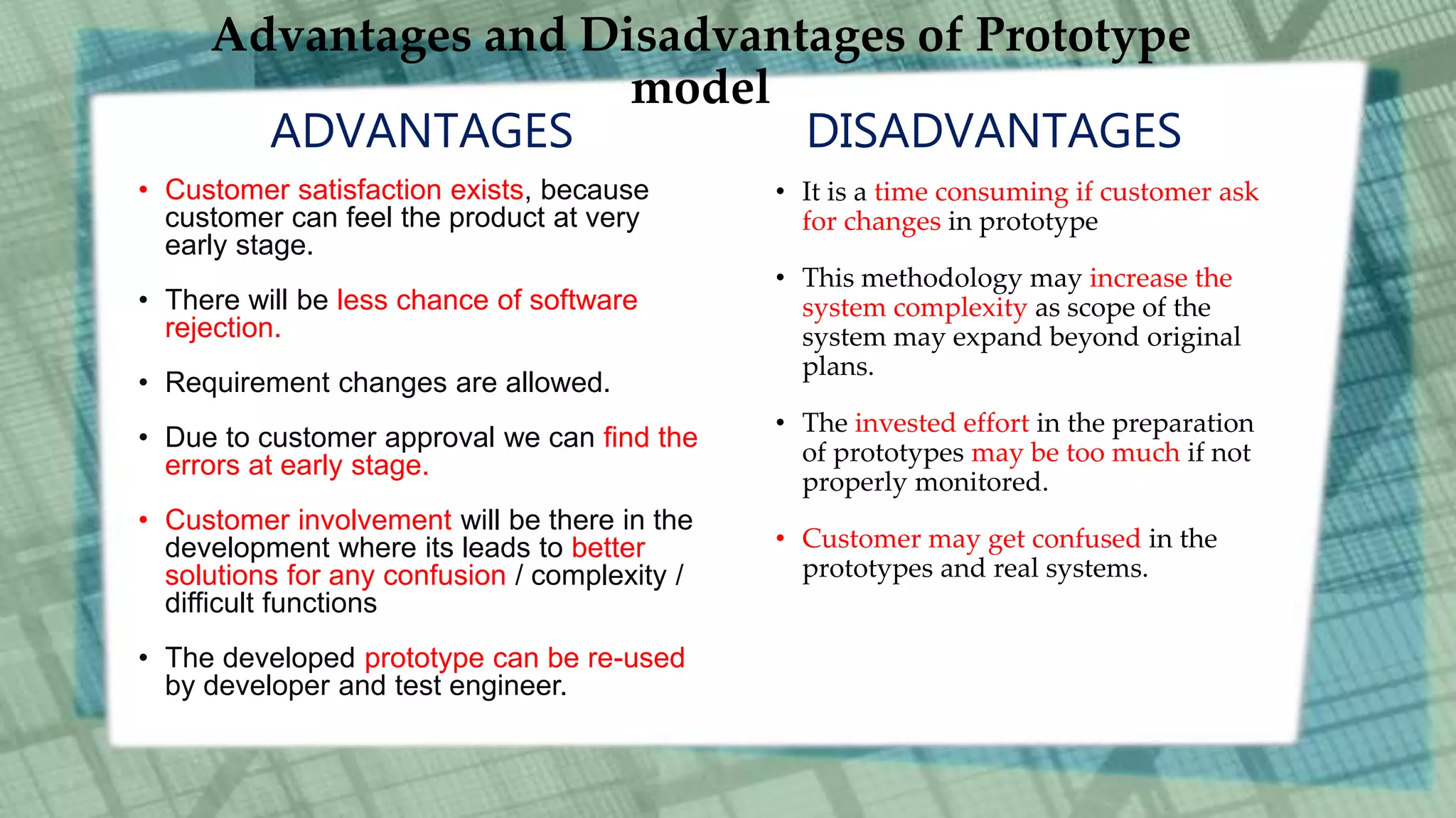 Advantages and Disadvantages of Prototype
model
ADVANTAGES
• Customer satisfaction exists, because
customer can feel the product at very
early stage.
• There will be less chance of software
rejection.
• Requirement changes are allowed.
• Due to customer approval we can find the
errors at early stage.
• Customer involvement will be there in the
development where its leads to better
solutions for any confusion / complexity /
difficult functions
• The developed prototype can be re-used
by developer and test engineer.
DISADVANTAGES
• It is a time consuming if customer ask
for changes in prototype
• This methodology may increase the
system complexity as scope of the
system may expand beyond original
plans.
• The invested effort in the preparation
of prototypes may be too much if not
properly monitored.
• Customer may get confused in the
prototypes and real systems.
 