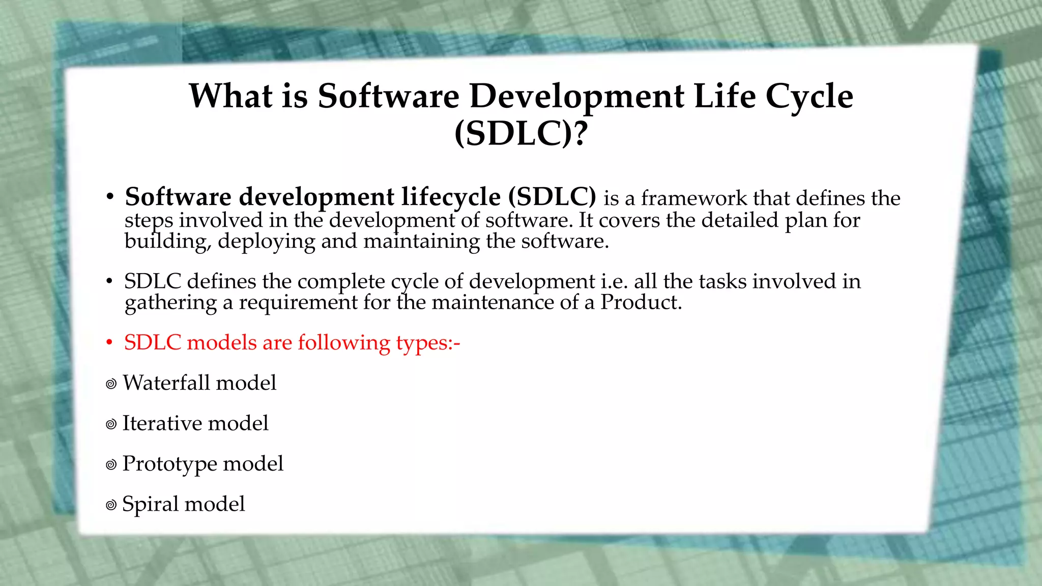 What is Software Development Life Cycle
(SDLC)?
• Software development lifecycle (SDLC) is a framework that defines the
steps involved in the development of software. It covers the detailed plan for
building, deploying and maintaining the software.
• SDLC defines the complete cycle of development i.e. all the tasks involved in
gathering a requirement for the maintenance of a Product.
• SDLC models are following types:-
Waterfall model
Iterative model
Prototype model
Spiral model
 