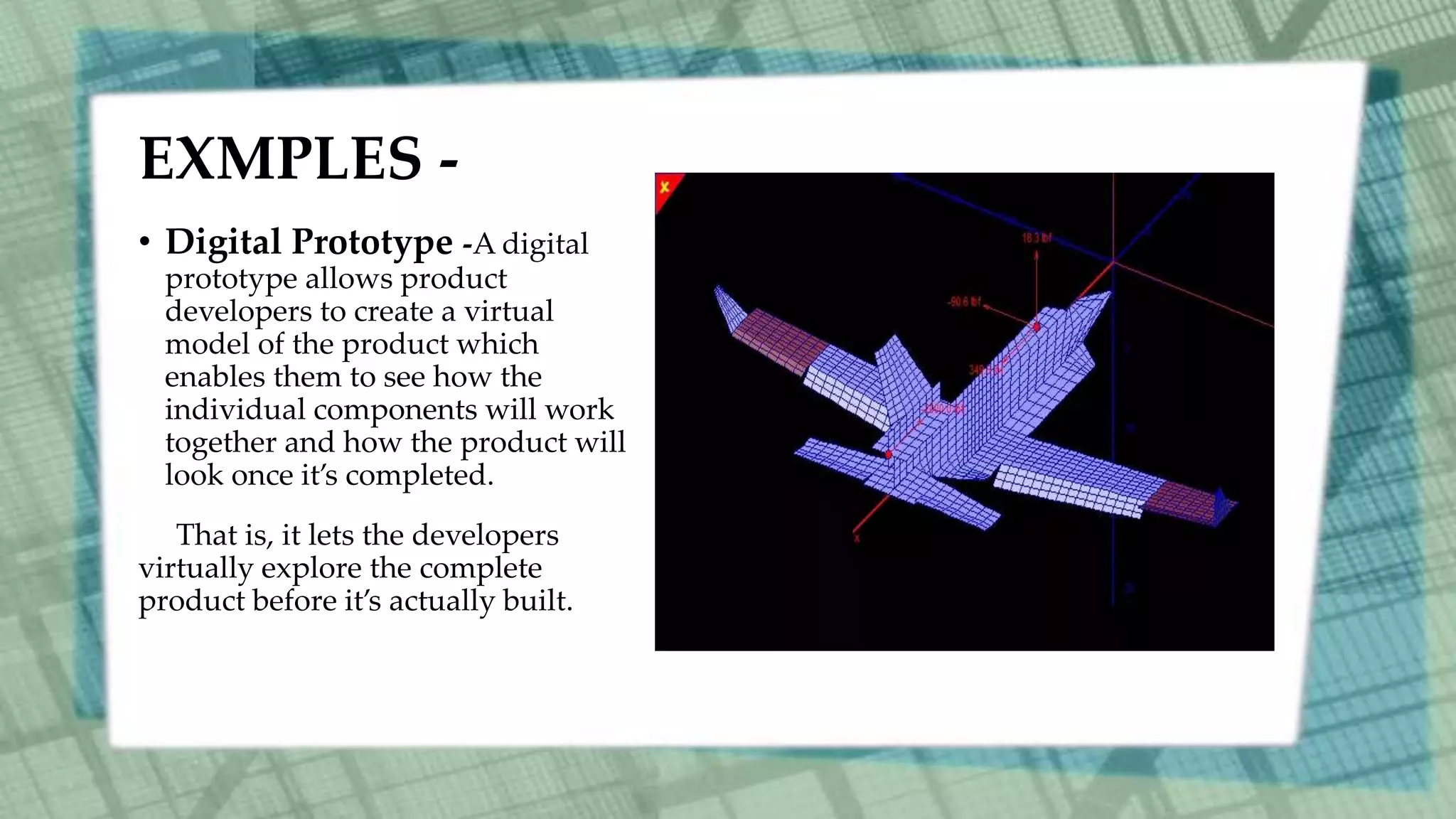 EXMPLES -
• Digital Prototype -A digital
prototype allows product
developers to create a virtual
model of the product which
enables them to see how the
individual components will work
together and how the product will
look once it’s completed.
That is, it lets the developers
virtually explore the complete
product before it’s actually built.
 