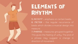 5. ACCENT - emphasis on certain beats.
6. METER - the regular recurrence of
beats which divides a musical design into
measure.
7. PHRASE - measures grouped together.
This gives the feeling of unity. The end of
a phrase may suggest a change in
direction of movement.
 