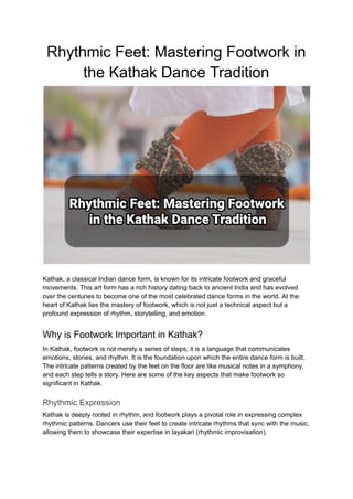 Rhythmic Feet: Mastering Footwork in
the Kathak Dance Tradition
Kathak, a classical Indian dance form, is known for its intricate footwork and graceful
movements. This art form has a rich history dating back to ancient India and has evolved
over the centuries to become one of the most celebrated dance forms in the world. At the
heart of Kathak lies the mastery of footwork, which is not just a technical aspect but a
profound expression of rhythm, storytelling, and emotion.
Why is Footwork Important in Kathak?
In Kathak, footwork is not merely a series of steps; it is a language that communicates
emotions, stories, and rhythm. It is the foundation upon which the entire dance form is built.
The intricate patterns created by the feet on the floor are like musical notes in a symphony,
and each step tells a story. Here are some of the key aspects that make footwork so
significant in Kathak.
Rhythmic Expression
Kathak is deeply rooted in rhythm, and footwork plays a pivotal role in expressing complex
rhythmic patterns. Dancers use their feet to create intricate rhythms that sync with the music,
allowing them to showcase their expertise in layakari (rhythmic improvisation).
 