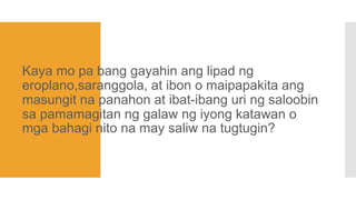 Kaya mo pa bang gayahin ang lipad ng
eroplano,saranggola, at ibon o maipapakita ang
masungit na panahon at ibat-ibang uri ng saloobin
sa pamamagitan ng galaw ng iyong katawan o
mga bahagi nito na may saliw na tugtugin?
 