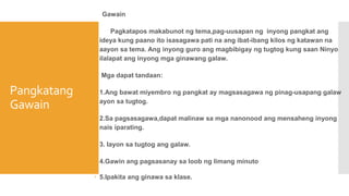 Pangkatang
Gawain
Gawain
 Pagkatapos makabunot ng tema,pag-uusapan ng inyong pangkat ang
ideya kung paano ito isasagawa pati na ang ibat-ibang kilos ng katawan na
aayon sa tema. Ang inyong guro ang magbibigay ng tugtog kung saan Ninyo
ilalapat ang inyong mga ginawang galaw.
 Mga dapat tandaan:
 1.Ang bawat miyembro ng pangkat ay magsasagawa ng pinag-usapang galaw
ayon sa tugtog.
 2.Sa pagsasagawa,dapat malinaw sa mga nanonood ang mensaheng inyong
nais iparating.
 3. Iayon sa tugtog ang galaw.
 4.Gawin ang pagsasanay sa loob ng limang minuto
 5.Ipakita ang ginawa sa klase.
 