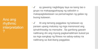 Ano ang
rhythmic
interpretation
?
 ✔ ay gawaing nagbibigay laya sa isang tao o
grupo na makapagpahayag ng saloobin o
makapagtalastasan sa pamamagitan ng galaw ng
buong katawan.
 ✔ At ang tamang paggalaw ng katawan ay
paraan upang matukoy ng mga manonood ang
ipinahihiwatig na mensahe . Sa ganitong gawain
nalilinang din ang inyong pagkamalikhain bukod pa
sa mga sangkap ng fitness na sabay-sabay na
nalilinang sa ibat-ibang paggalaw.
 