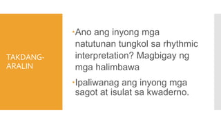 TAKDANG-
ARALIN
Ano ang inyong mga
natutunan tungkol sa rhythmic
interpretation? Magbigay ng
mga halimbawa
Ipaliwanag ang inyong mga
sagot at isulat sa kwaderno.
 