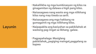 Layunin
 Nakalilikha ng mga kumbinasyon ng kilos na
ginagamitan ng dalawa o higit pang kilos.
 Naisasagawa nang wasto ang mga nilikhang
kilos nang may tiwala sa sarili.
 Naisasagawa ang mga hakbang na
gumagamit ng mga nilikhang kilos.
 Naipapakita ang kasiyahan sa pakikilahok at
wastong pag-iingat sa likhang -galaw.
 Pagpapahalaga: Masiglang
pakikilahok,,pagiging maingat,paggalang sa
kapwa
 