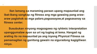 
 Ilan lamang sa maraming paraan upang mapaunlad ang
ibat-ibang sangkap ng fitness ang mga gawaing pang araw-
araw paglahok sa mga palaro,pagsasayaw,at pagsasanay sa
fitness center.
 Susubukan ninyong magsagawa ng ryhtmic interpretation
upanggumalaw ayon sa uri ng tugtog at tema. Hangad ng
araling ito na mapaunlad pa ang inyong Physical Fitness sa
pamamagitan ng ganitong gawain na siguradong kagigiliwan
ninyo.
 