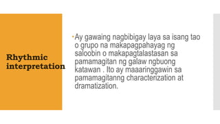 Rhythmic
interpretation
Ay gawaing nagbibigay laya sa isang tao
o grupo na makapagpahayag ng
saloobin o makapagtalastasan sa
pamamagitan ng galaw ngbuong
katawan . Ito ay maaaringgawin sa
pamamagitanng characterization at
dramatization.
 