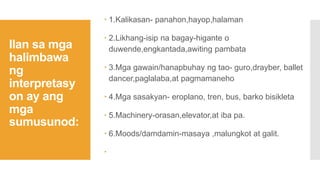 Ilan sa mga
halimbawa
ng
interpretasy
on ay ang
mga
sumusunod:
 1.Kalikasan- panahon,hayop,halaman
 2.Likhang-isip na bagay-higante o
duwende,engkantada,awiting pambata
 3.Mga gawain/hanapbuhay ng tao- guro,drayber, ballet
dancer,paglalaba,at pagmamaneho
 4.Mga sasakyan- eroplano, tren, bus, barko bisikleta
 5.Machinery-orasan,elevator,at iba pa.
 6.Moods/damdamin-masaya ,malungkot at galit.

 