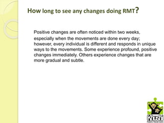 How long to see any changes doing RMT?
Positive changes are often noticed within two weeks,
especially when the movements are done every day;
however, every individual is different and responds in unique
ways to the movements. Some experience profound, positive
changes immediately. Others experience changes that are
more gradual and subtle.
 
