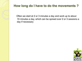How long do I have to do the movements ?
Often we start at 2 or 3 minutes a day and work up to about
15 minutes a day, which can be spread over 2 or 3 sessions a
day if necessary
 