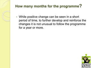 How many months for the programme?
 While positive change can be seen in a short
period of time, to further develop and reinforce the
changes it is not unusual to follow the programme
for a year or more.
 