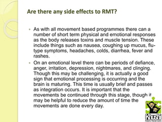 Are there any side effects to RMT?
 As with all movement based programmes there can a
number of short term physical and emotional responses
as the body releases toxins and muscle tension. These
include things such as nausea, coughing up mucus, flu-
type symptoms, headaches, colds, diarrhea, fever and
rashes.
 On an emotional level there can be periods of defiance,
anger, irritation, depression, nightmares, and clinging.
Though this may be challenging, it is actually a good
sign that emotional processing is occurring and the
brain is maturing. This time is usually brief and passes
as integration occurs. It is important that the
movements be continued through this stage, though it
may be helpful to reduce the amount of time the
movements are done every day.
 