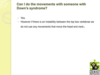 Can I do the movements with someone with
Down’s syndrome?
 Yes.
 However if there is an instability between the top two vertebrae we
do not use any movements that move the head and neck.
 