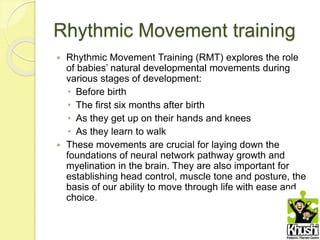 Rhythmic Movement training
 Rhythmic Movement Training (RMT) explores the role
of babies’ natural developmental movements during
various stages of development:
• Before birth
• The first six months after birth
• As they get up on their hands and knees
• As they learn to walk
 These movements are crucial for laying down the
foundations of neural network pathway growth and
myelination in the brain. They are also important for
establishing head control, muscle tone and posture, the
basis of our ability to move through life with ease and
choice.
 