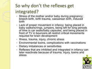 So why don’t the reflexes get
integrated?
 Stress of the mother and/or baby during pregnancy;
breech birth, birth trauma, caesarean birth, induced
birth
 Lack of proper movement in infancy: being placed in
baby walkers/rings, jumpers, being left for long periods
of time in car seats/baby capsules, and being placed in
front of TV in bouncers all restrict critical movements
required for brain development
 Illness, trauma, injury, chronic stress
 Environmental toxins, complications with vaccinations
 Dietary imbalances or sensitivities
 Reflexes that are inhibited and integrated in infancy can
later reactivate because of trauma, injury, toxins and
stress
 