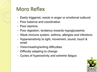 Moro Reflex
 Easily triggered, reacts in anger or emotional outburst
 Poor balance and coordination
 Poor stamina
 Poor digestion, tendency towards hypoglycaemia
 Weak immune system, asthma, allergies and infections
 Hypersensitivity to light, movement, sound, touch &
smell
 Vision/reading/writing difficulties
 Difficulty adapting to change
 Cycles of hyperactivity and extreme fatigue
 