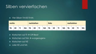 Silben vervierfachen
 Vier Silben TA-KE-TI-NA
 Klatschen auf TI  Off-Beat
 Klatschen auf NA  «vorgezogen»
 Klatschen auf KE
 oder KE und NA
TA KE TI NA TA KE TI NA TA KE TI NA TA KE TI NA
rechts nachziehen links nachziehen
 