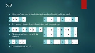 5/8
 Mit einer Trommel in der Mitte (tief) und am Rand (hoch) trommeln
 3+2 zuerst mit der Schreibhand, dann mit der anderen
 Abwechselnd rechts und links
betonen
 Dann wechseln auf 2+3
t h t h h
t h h t h t h h t h
t h h t h r l l r l l r r l r
r l r l l l r l r r
r l r l r l r l r l
l r l r l r l r l r
 