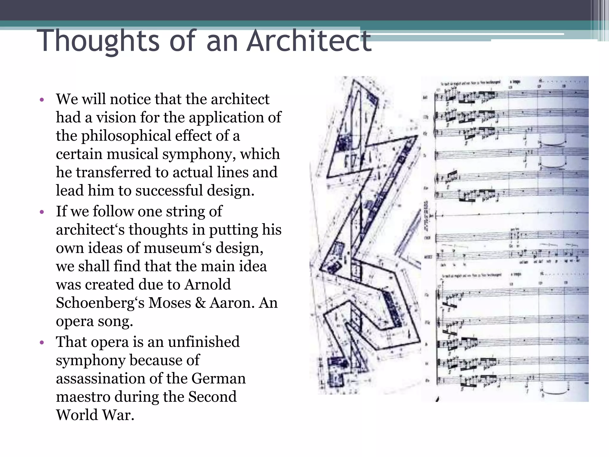 Thoughts of an Architect 
• We will notice that the architect 
had a vision for the application of 
the philosophical effect of a 
certain musical symphony, which 
he transferred to actual lines and 
lead him to successful design. 
• If we follow one string of 
architect‘s thoughts in putting his 
own ideas of museum‘s design, 
we shall find that the main idea 
was created due to Arnold 
Schoenberg‘s Moses & Aaron. An 
opera song. 
• That opera is an unfinished 
symphony because of 
assassination of the German 
maestro during the Second 
World War. 
 
