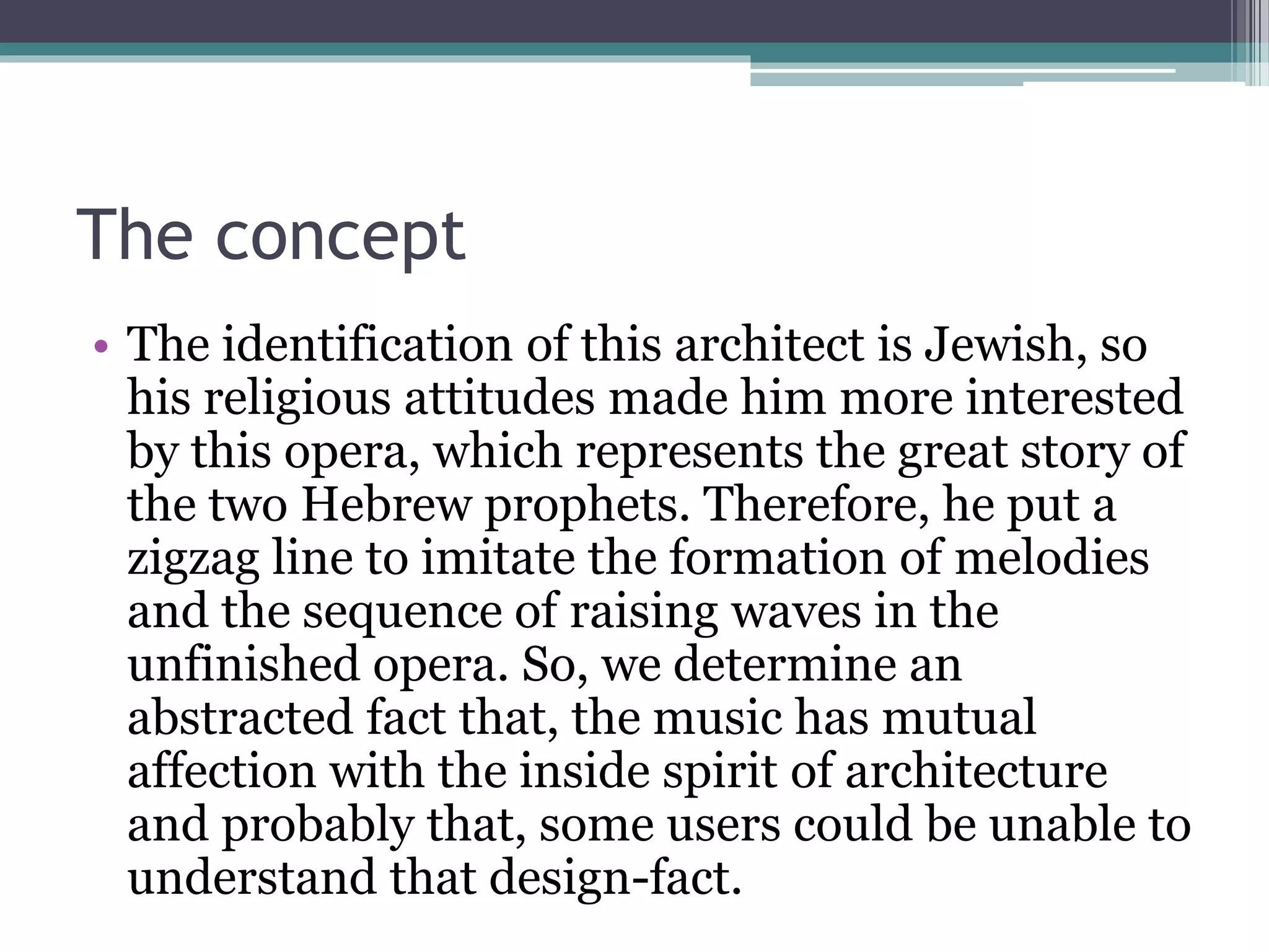 The concept 
• The identification of this architect is Jewish, so 
his religious attitudes made him more interested 
by this opera, which represents the great story of 
the two Hebrew prophets. Therefore, he put a 
zigzag line to imitate the formation of melodies 
and the sequence of raising waves in the 
unfinished opera. So, we determine an 
abstracted fact that, the music has mutual 
affection with the inside spirit of architecture 
and probably that, some users could be unable to 
understand that design-fact. 
 