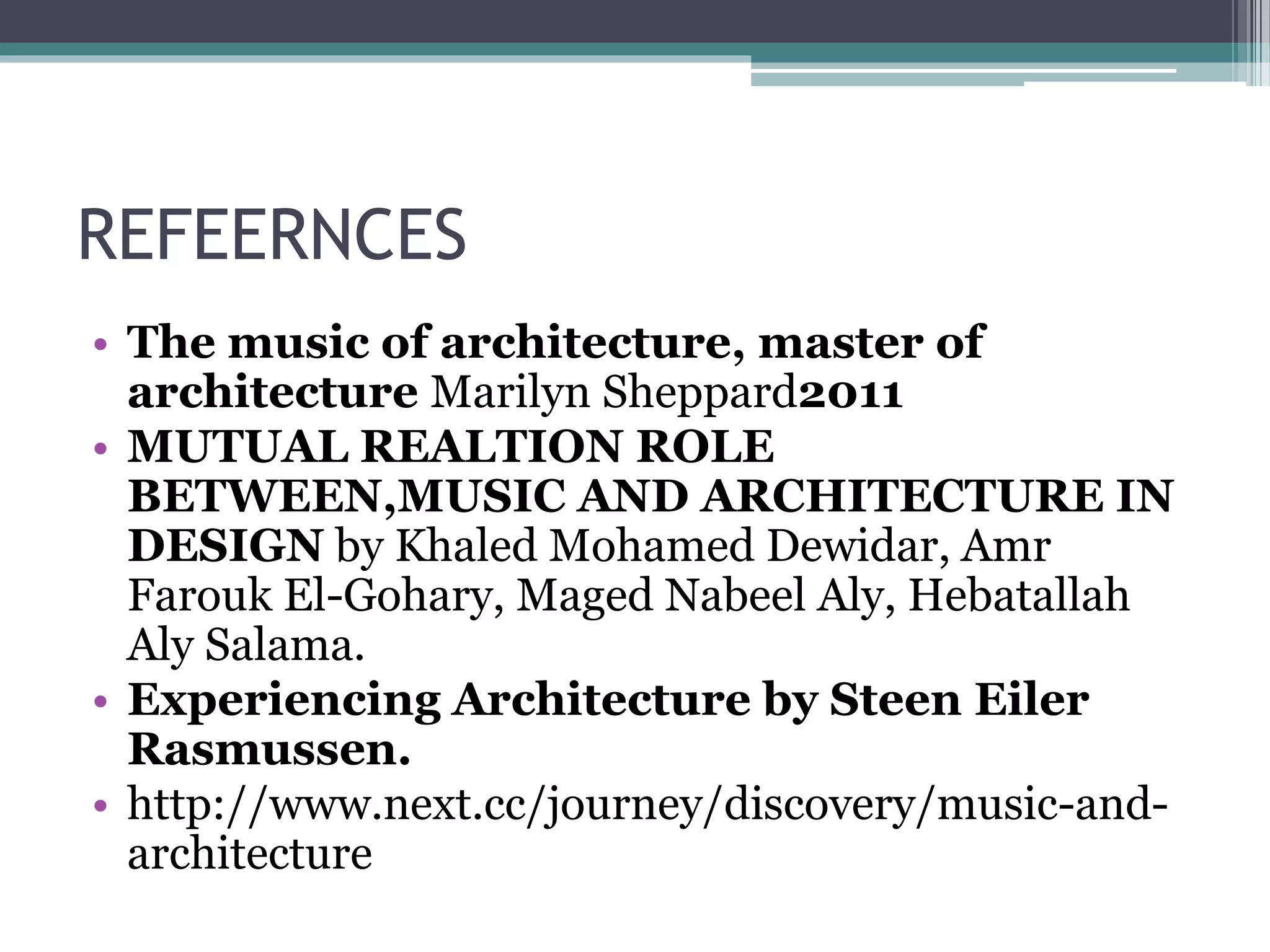 REFEERNCES 
• The music of architecture, master of 
architecture Marilyn Sheppard2011 
• MUTUAL REALTION ROLE 
BETWEEN,MUSIC AND ARCHITECTURE IN 
DESIGN by Khaled Mohamed Dewidar, Amr 
Farouk El-Gohary, Maged Nabeel Aly, Hebatallah 
Aly Salama. 
• Experiencing Architecture by Steen Eiler 
Rasmussen. 
• http://www.next.cc/journey/discovery/music-and-architecture 
 