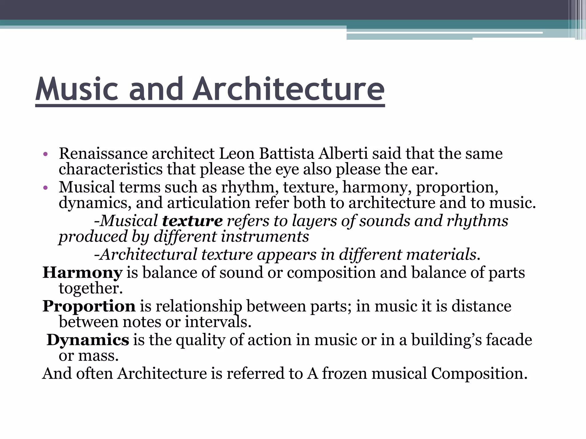 Music and Architecture 
• Renaissance architect Leon Battista Alberti said that the same 
characteristics that please the eye also please the ear. 
• Musical terms such as rhythm, texture, harmony, proportion, 
dynamics, and articulation refer both to architecture and to music. 
-Musical texture refers to layers of sounds and rhythms 
produced by different instruments 
-Architectural texture appears in different materials. 
Harmony is balance of sound or composition and balance of parts 
together. 
Proportion is relationship between parts; in music it is distance 
between notes or intervals. 
Dynamics is the quality of action in music or in a building’s facade 
or mass. 
And often Architecture is referred to A frozen musical Composition. 
 