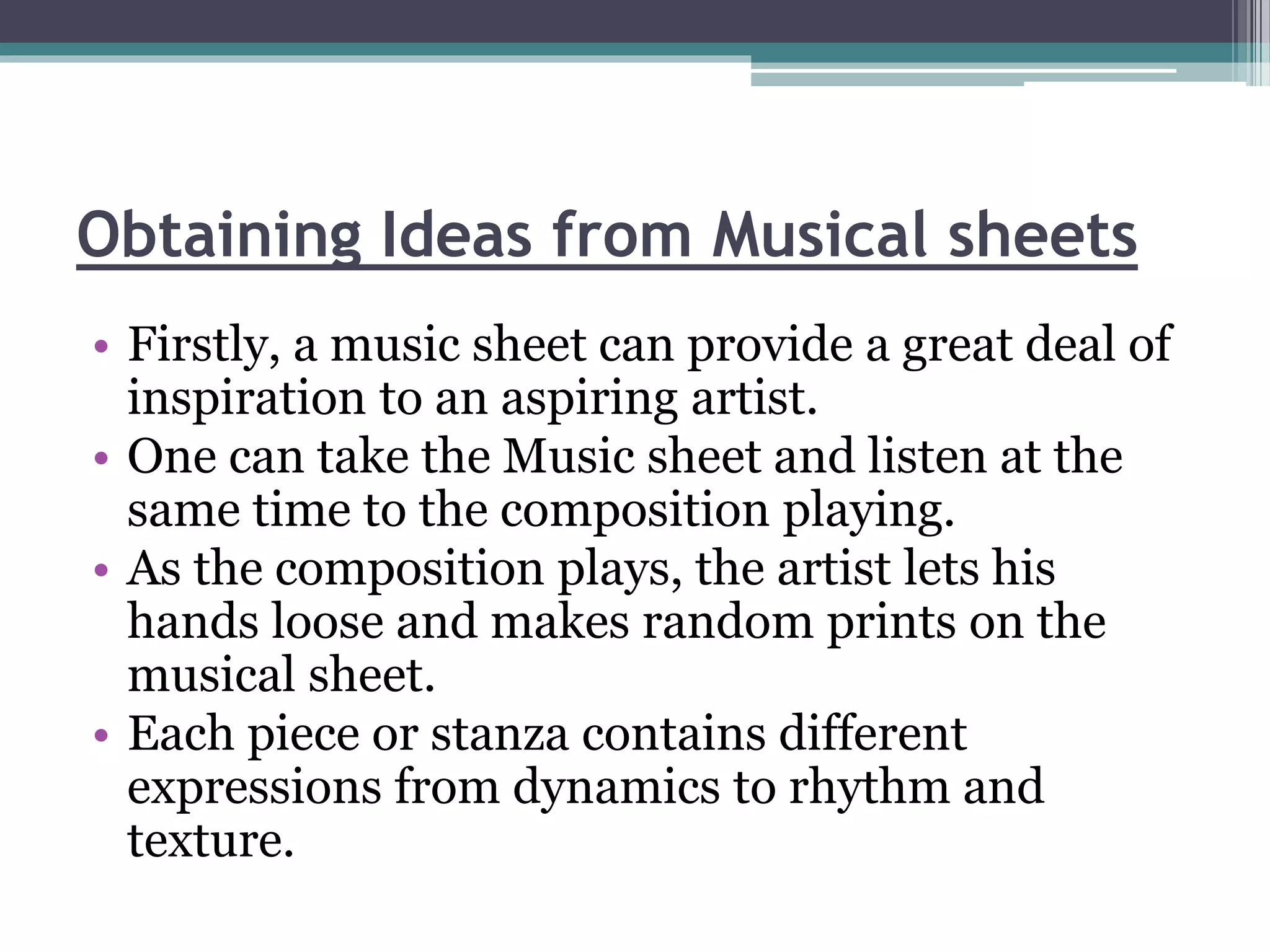 Obtaining Ideas from Musical sheets 
• Firstly, a music sheet can provide a great deal of 
inspiration to an aspiring artist. 
• One can take the Music sheet and listen at the 
same time to the composition playing. 
• As the composition plays, the artist lets his 
hands loose and makes random prints on the 
musical sheet. 
• Each piece or stanza contains different 
expressions from dynamics to rhythm and 
texture. 
 