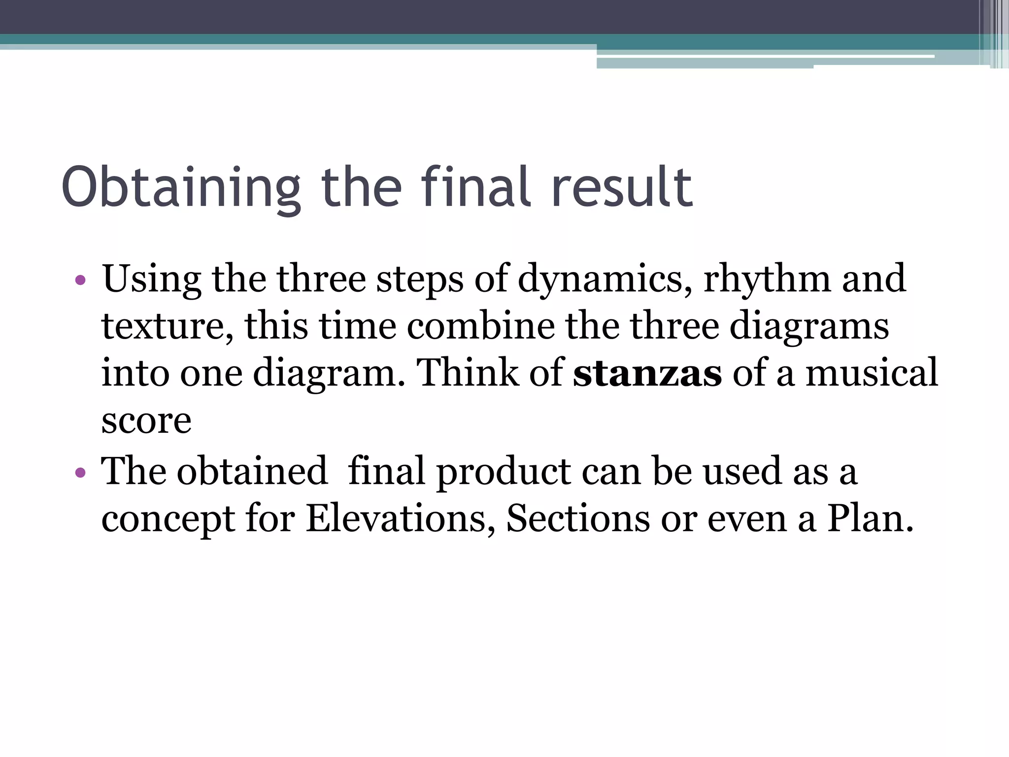 Obtaining the final result 
• Using the three steps of dynamics, rhythm and 
texture, this time combine the three diagrams 
into one diagram. Think of stanzas of a musical 
score 
• The obtained final product can be used as a 
concept for Elevations, Sections or even a Plan. 
 