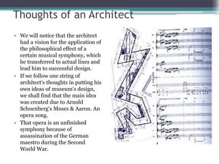 Thoughts of an Architect 
• We will notice that the architect 
had a vision for the application of 
the philosophical effect of a 
certain musical symphony, which 
he transferred to actual lines and 
lead him to successful design. 
• If we follow one string of 
architect‘s thoughts in putting his 
own ideas of museum‘s design, 
we shall find that the main idea 
was created due to Arnold 
Schoenberg‘s Moses & Aaron. An 
opera song. 
• That opera is an unfinished 
symphony because of 
assassination of the German 
maestro during the Second 
World War. 
 