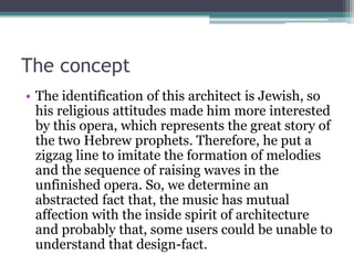 The concept 
• The identification of this architect is Jewish, so 
his religious attitudes made him more interested 
by this opera, which represents the great story of 
the two Hebrew prophets. Therefore, he put a 
zigzag line to imitate the formation of melodies 
and the sequence of raising waves in the 
unfinished opera. So, we determine an 
abstracted fact that, the music has mutual 
affection with the inside spirit of architecture 
and probably that, some users could be unable to 
understand that design-fact. 
 